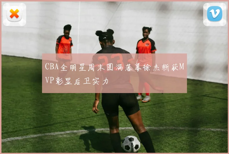 CBA全明星周末圆满落幕徐杰斩获MVP彰显后卫实力