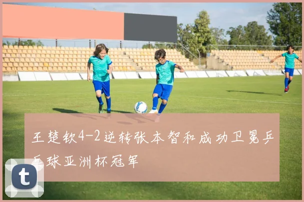 王楚钦4-2逆转张本智和成功卫冕乒乓球亚洲杯冠军