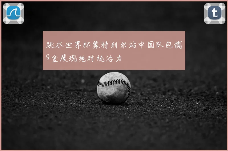 跳水世界杯蒙特利尔站中国队包揽9金展现绝对统治力