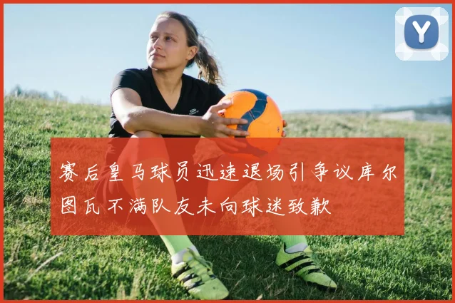 赛后皇马球员迅速退场引争议库尔图瓦不满队友未向球迷致歉