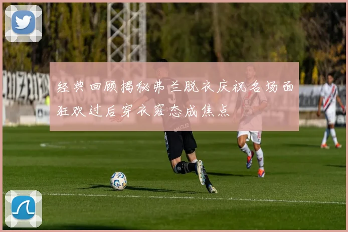 经典回顾揭秘弗兰脱衣庆祝名场面狂欢过后穿衣窘态成焦点