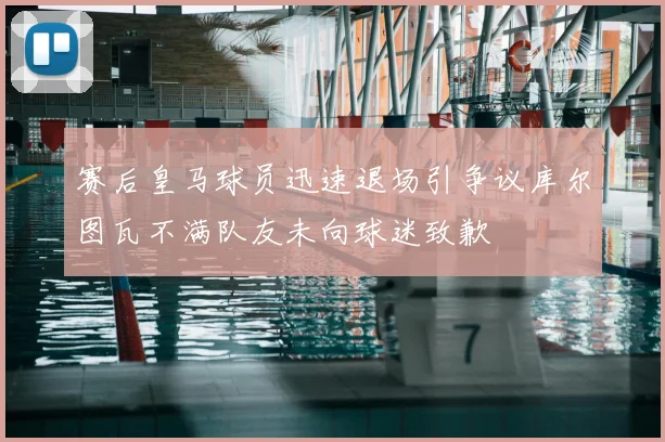 赛后皇马球员迅速退场引争议库尔图瓦不满队友未向球迷致歉