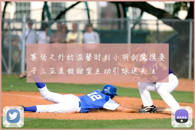 赛场之外的温馨时刻小明剑魔携妻子三亚度假甜蜜互动引球迷关注