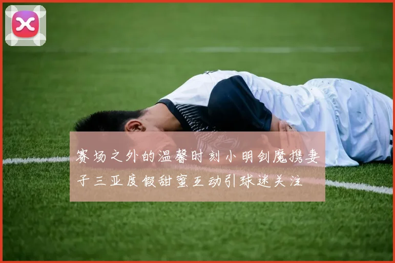 赛场之外的温馨时刻小明剑魔携妻子三亚度假甜蜜互动引球迷关注