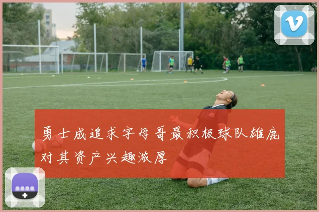 勇士成追求字母哥最积极球队雄鹿对其资产兴趣浓厚