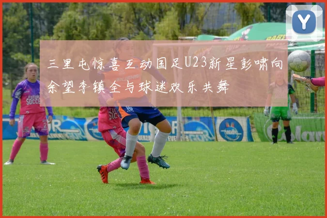 三里屯惊喜互动国足U23新星彭啸向余望李镇全与球迷欢乐共舞