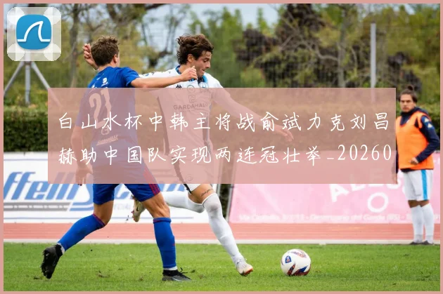 白山水杯中韩主将战俞斌力克刘昌赫助中国队实现两连冠壮举_20260215131108