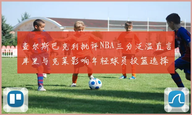 查尔斯巴克利批评NBA三分泛滥直言库里与克莱影响年轻球员投篮选择