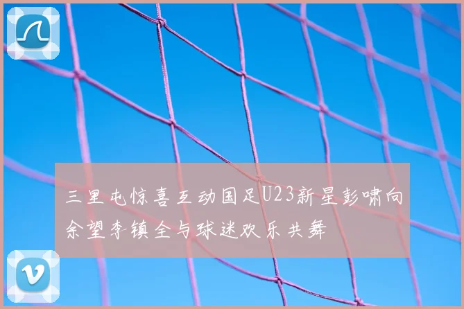 三里屯惊喜互动国足U23新星彭啸向余望李镇全与球迷欢乐共舞