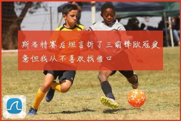 斯洛特赛后坦言折了三前锋欧冠疲惫但我从不喜欢找借口