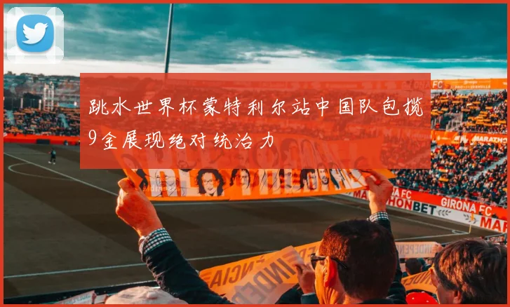 跳水世界杯蒙特利尔站中国队包揽9金展现绝对统治力